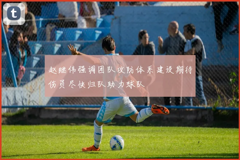 赵继伟强调团队攻防体系建设期待伤员尽快归队助力球队