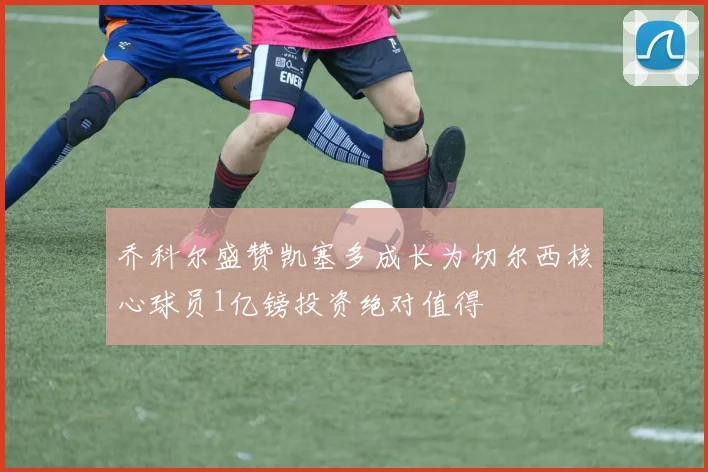 乔科尔盛赞凯塞多成长为切尔西核心球员1亿镑投资绝对值得