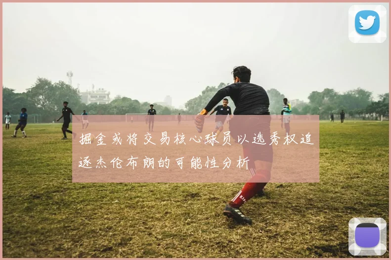掘金或将交易核心球员以选秀权追逐杰伦布朗的可能性分析