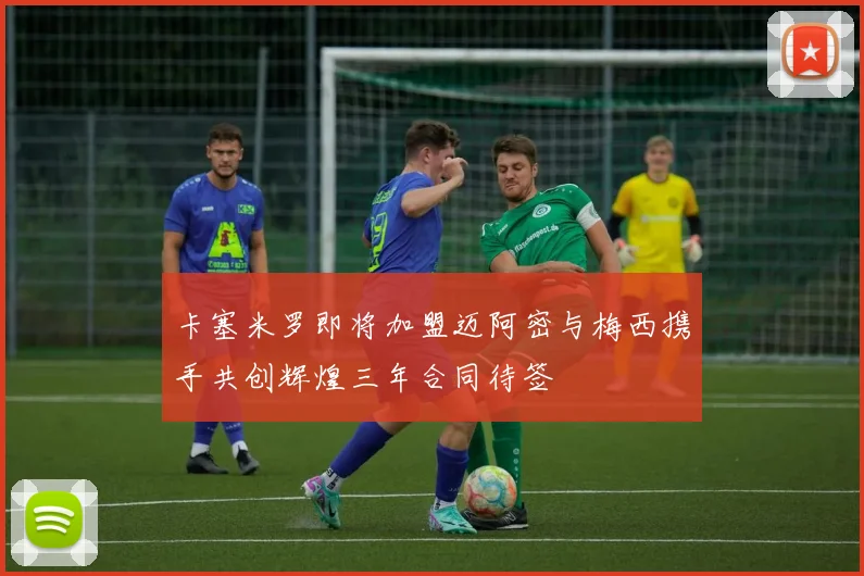 卡塞米罗即将加盟迈阿密与梅西携手共创辉煌三年合同待签