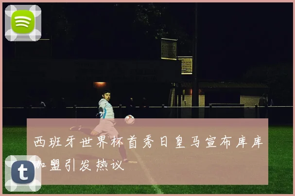 西班牙世界杯首秀日皇马宣布库库加盟引发热议