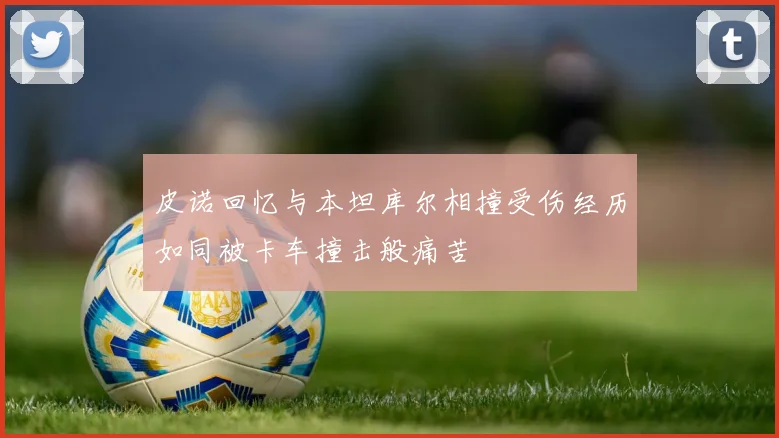 皮诺回忆与本坦库尔相撞受伤经历如同被卡车撞击般痛苦