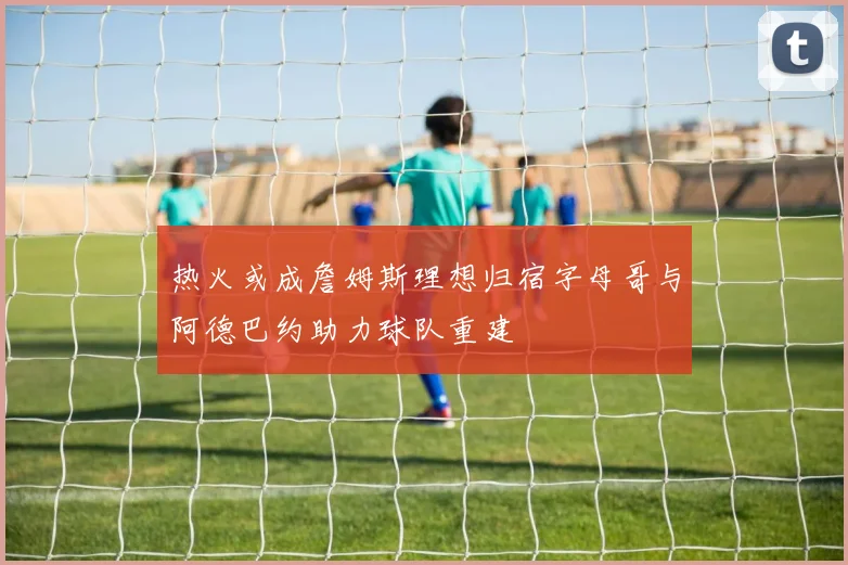 热火或成詹姆斯理想归宿字母哥与阿德巴约助力球队重建