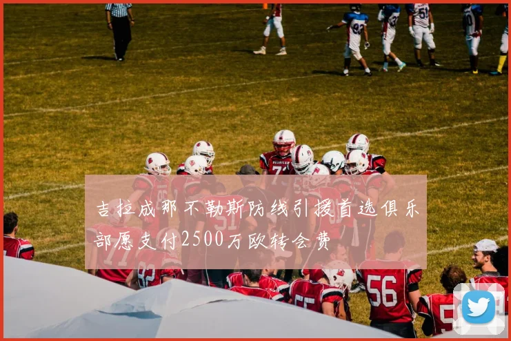 吉拉成那不勒斯防线引援首选俱乐部愿支付2500万欧转会费