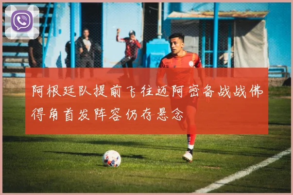 阿根廷队提前飞往迈阿密备战战佛得角首发阵容仍存悬念