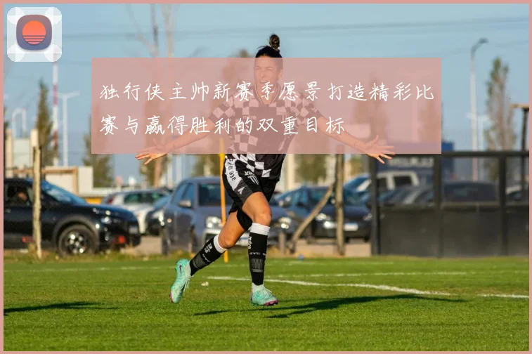 独行侠主帅新赛季愿景打造精彩比赛与赢得胜利的双重目标