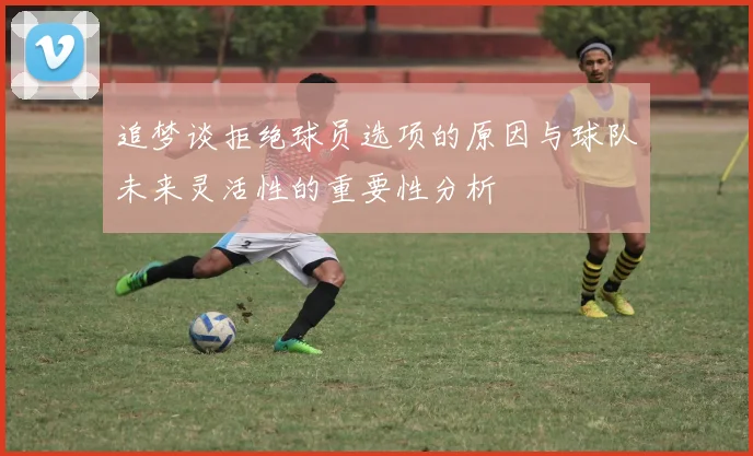 追梦谈拒绝球员选项的原因与球队未来灵活性的重要性分析