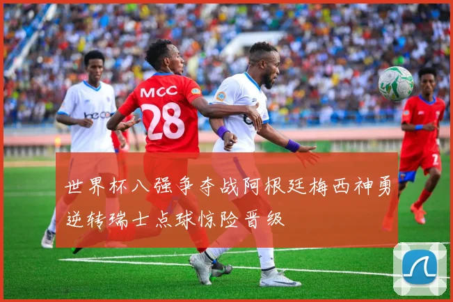 世界杯八强争夺战阿根廷梅西神勇逆转瑞士点球惊险晋级