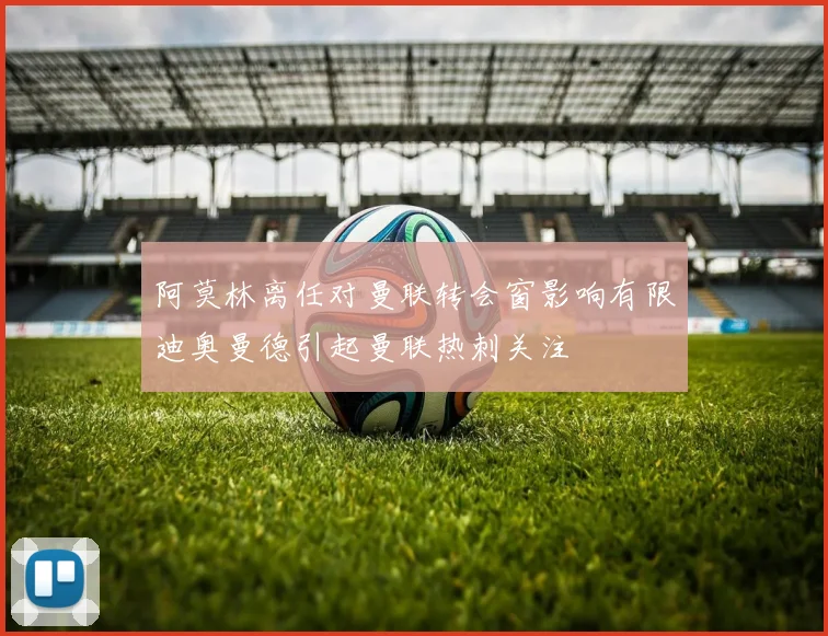阿莫林离任对曼联转会窗影响有限迪奥曼德引起曼联热刺关注