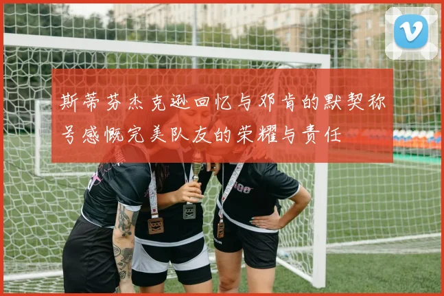 斯蒂芬杰克逊回忆与邓肯的默契称号感慨完美队友的荣耀与责任